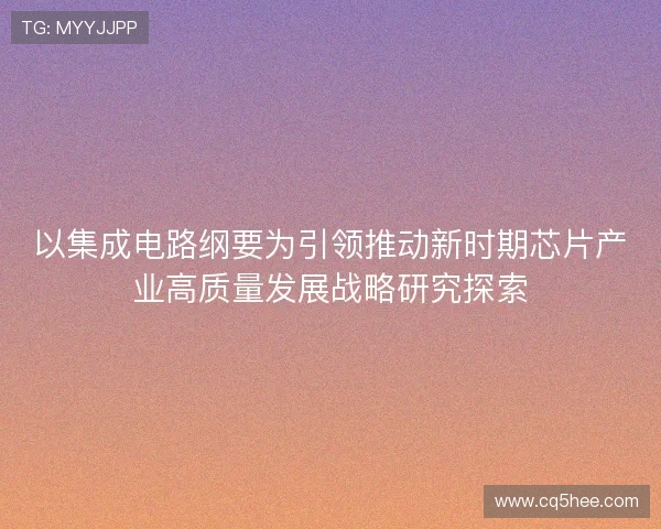 以集成电路纲要为引领推动新时期芯片产业高质量发展战略研究探索 以集成电路纲要为引领推动新时期芯片产业高质量发展战略研究探索